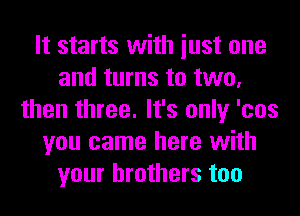 It starts with iust one
and turns to two,
then three. It's only 'cos
you came here with
your brothers too