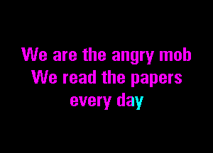 We are the angry mob

We read the papers
every day