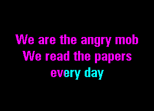 We are the angry mob

We read the papers
every day