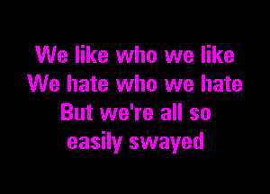 We like who we like
We hate who we hate

But we're all so
easily swayed