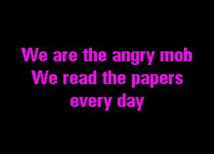 We are the angry mob

We read the papers
every day