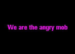 We are the angry mob
