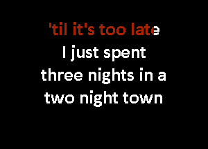 'til it's too late
I just spent

three nights in a
two night town