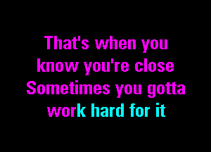 That's when you
know you're close

Sometimes you gotta
work hard for it