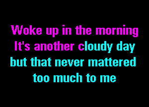 Woke up in the morning

It's another cloudy day

but that never mattered
too much to me