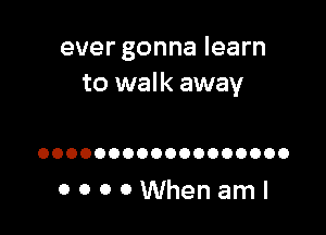 ever gonna learn
to walk away

OOOOOOOOOOOOOOOOOO

OOOOWhenaml