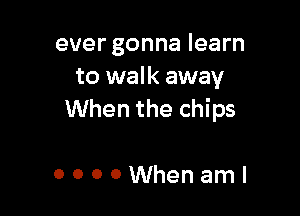 ever gonna learn
to walk away

When the chips

OOOOWhenaml