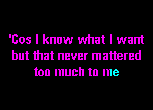 'Cos I know what I want

but that never mattered
too much to me