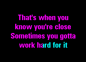 That's when you
know you're close

Sometimes you gotta
work hard for it