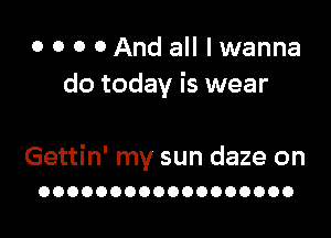 o o o 0 And all I wanna
do today is wear

Gettin' my sun daze on
OOOOOOOOOOOOOOOOOO