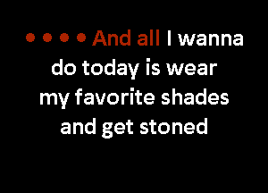 o o o 0 And all I wanna
do today is wear

my favorite shades
and get stoned