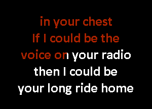 in your chest
If I could be the

voice on your radio
then I could be
your long ride home
