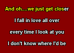 And oh....we just get closer

I fall in love all over
every time I look at you

I don't know where I'd be