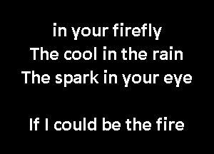 in your firefly
The cool in the rain

The spark in your eye

If I could be the fire