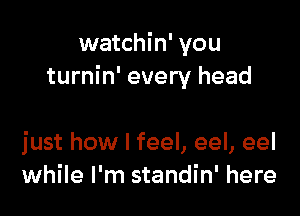 watchin' you
turnin' every head

just how I feel, eel, eel
while I'm standin' here