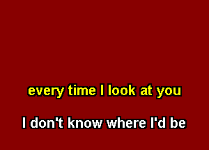 every time I look at you

I don't know where I'd be