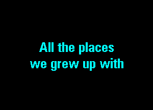 All the places

we grew up with