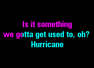 Is it something

we gotta get used to, oh?
Hurricane