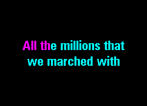 All the millions that

we marched with