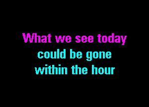 What we see today

could be gone
within the hour