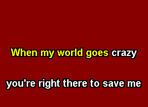 When my world goes crazy

you're right there to save me