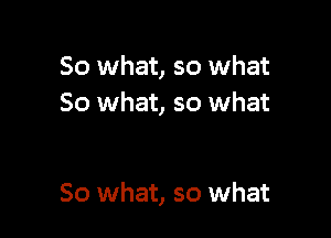 So what, so what
So what, so what

So what, so what