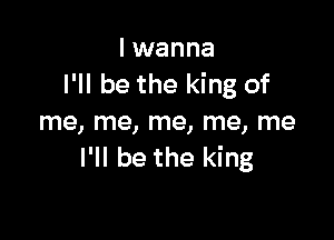 I wanna
I'll be the king of

me, me, me, me, me
I'll be the king