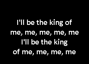 I'll be the king of

me, me, me, me, me
I'll be the king
of me, me, me, me