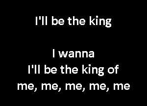 I'll be the king

I wanna
I'll be the king of
me, me, me, me, me