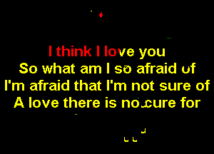 I think I love you
So what am I so afraid uf
I'm afraid that I'm not sure of
A love there is no'.cure for

.1
LL