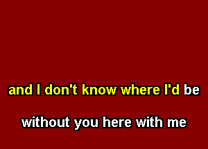 and I don't know where I'd be

without you here with me