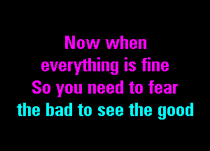 Now when
everything is fine

So you need to fear
the had to see the good