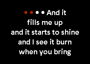 0 0 0 0 And it
fills me up

and it starts to shine
and I see it burn
when you bring