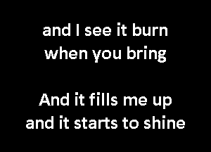 and I see it burn
when you bring

And it fills me up
and it starts to shine