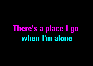 There's a place I go

when I'm alone