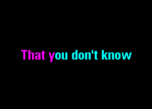 That you don't know