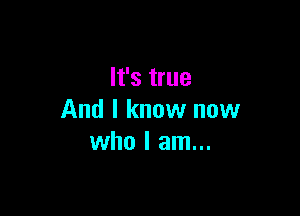 It's true

And I know now
who I am...