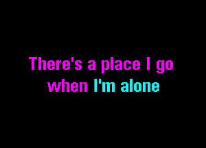 There's a place I go

when I'm alone