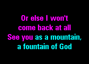 Or else I won't
come back at all

See you as a mountain.
a fountain of God