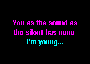 You as the sound as

the silent has none
I'm young...