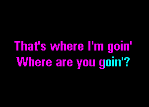 That's where I'm goin'

Where are you gain?