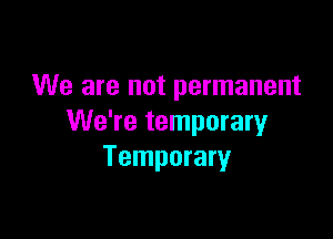 We are not permanent

We're temporaryr
Temporary