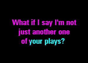 What if I say I'm not

just another one
of your plays?