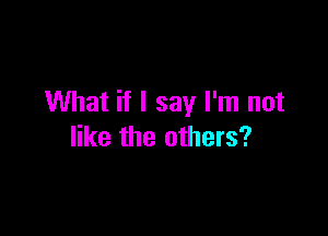 What if I say I'm not

like the others?