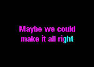 Maybe we could

make it all right