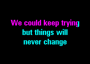 We could keep trying

but things will
never change