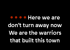 0 0 0 0 Here we are

don't turn away now
We are the warriors
that built this town