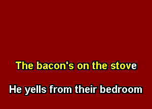 The bacon's on the stove

He yells from their bedroom