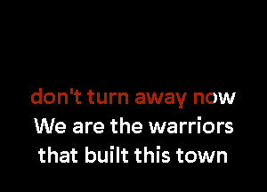 don't turn away now
We are the warriors
that built this town