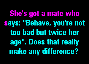 She's got a mate who
saw Behave, you're not
too had but twice her
age. Does that really
make any difference?
